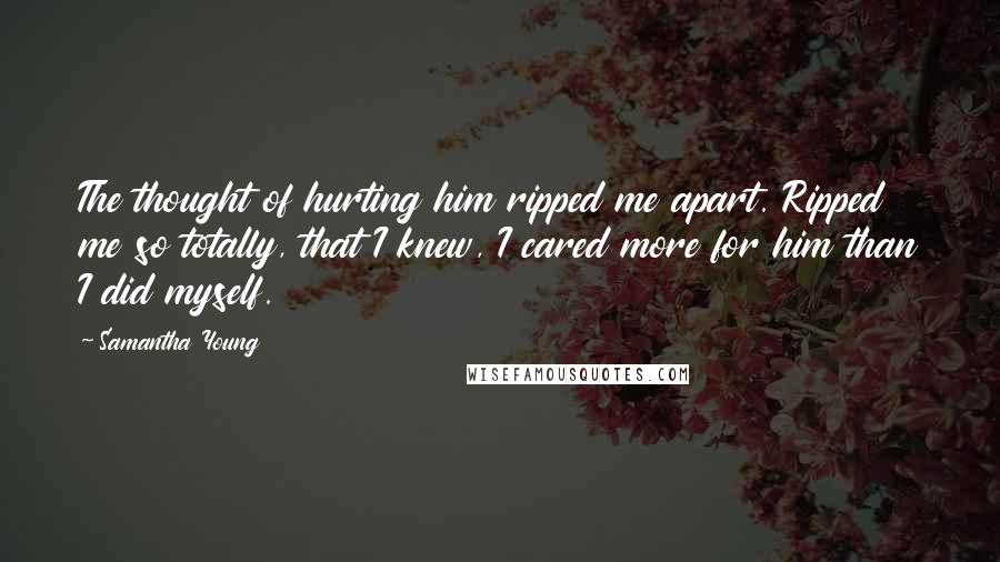 Samantha Young Quotes: The thought of hurting him ripped me apart. Ripped me so totally, that I knew, I cared more for him than I did myself.