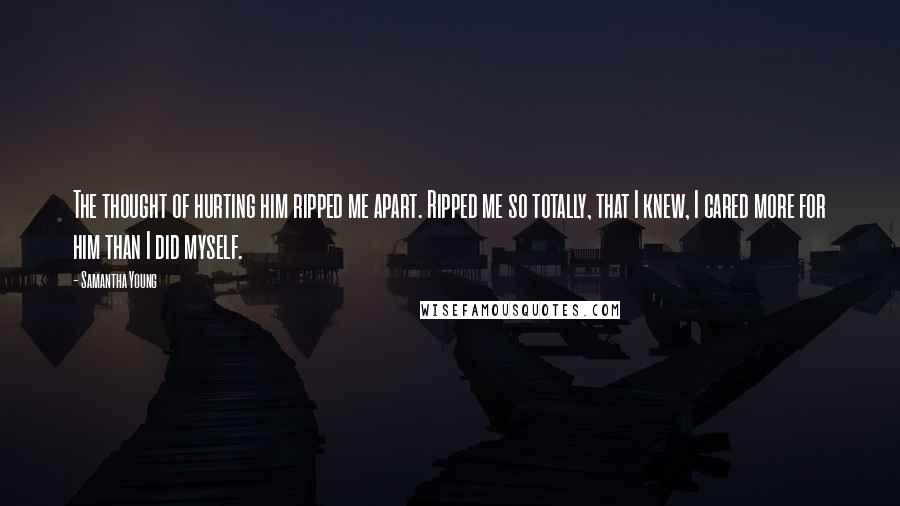 Samantha Young Quotes: The thought of hurting him ripped me apart. Ripped me so totally, that I knew, I cared more for him than I did myself.