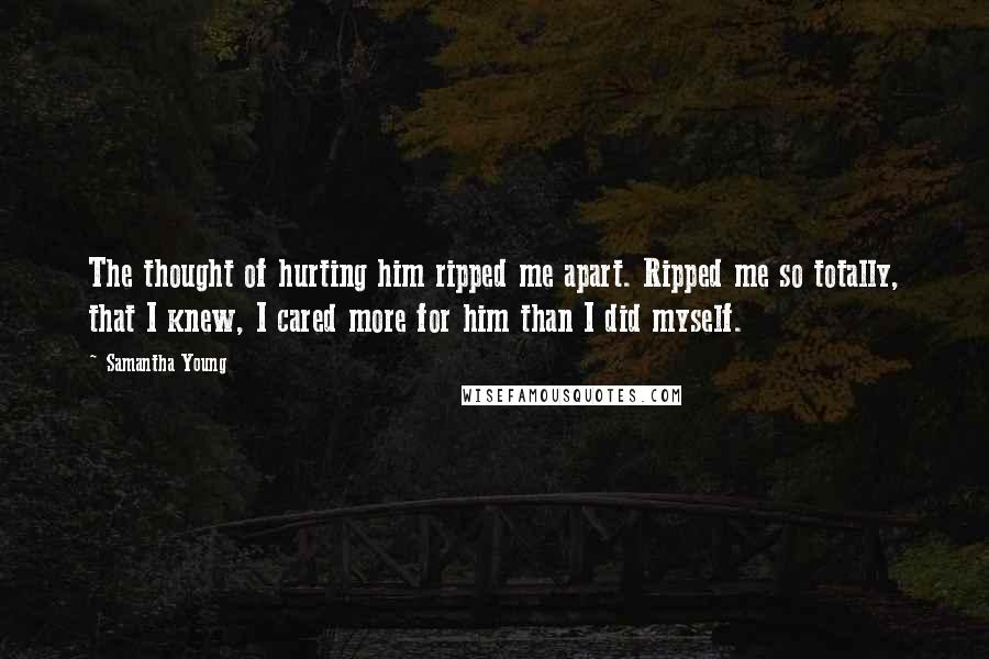 Samantha Young Quotes: The thought of hurting him ripped me apart. Ripped me so totally, that I knew, I cared more for him than I did myself.