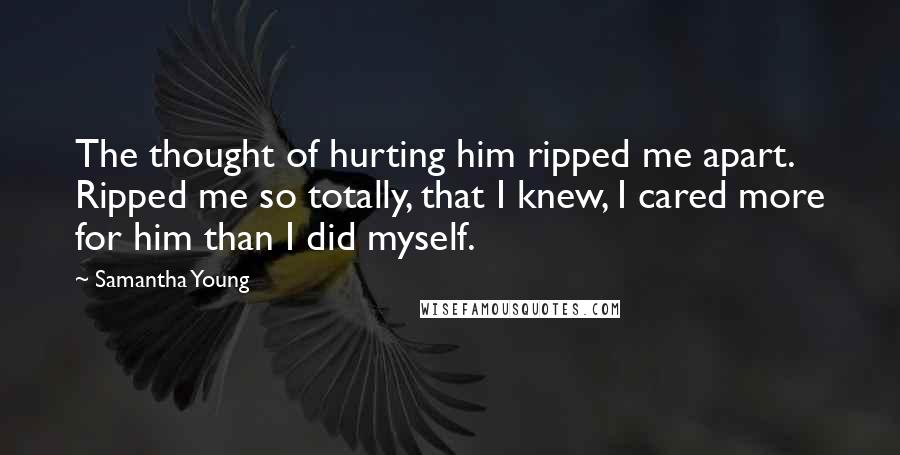 Samantha Young Quotes: The thought of hurting him ripped me apart. Ripped me so totally, that I knew, I cared more for him than I did myself.