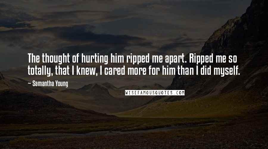 Samantha Young Quotes: The thought of hurting him ripped me apart. Ripped me so totally, that I knew, I cared more for him than I did myself.