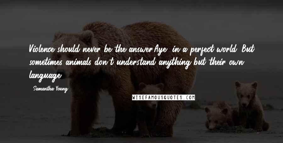 Samantha Young Quotes: Violence should never be the answer.Aye, in a perfect world. But sometimes animals don't understand anything but their own language.