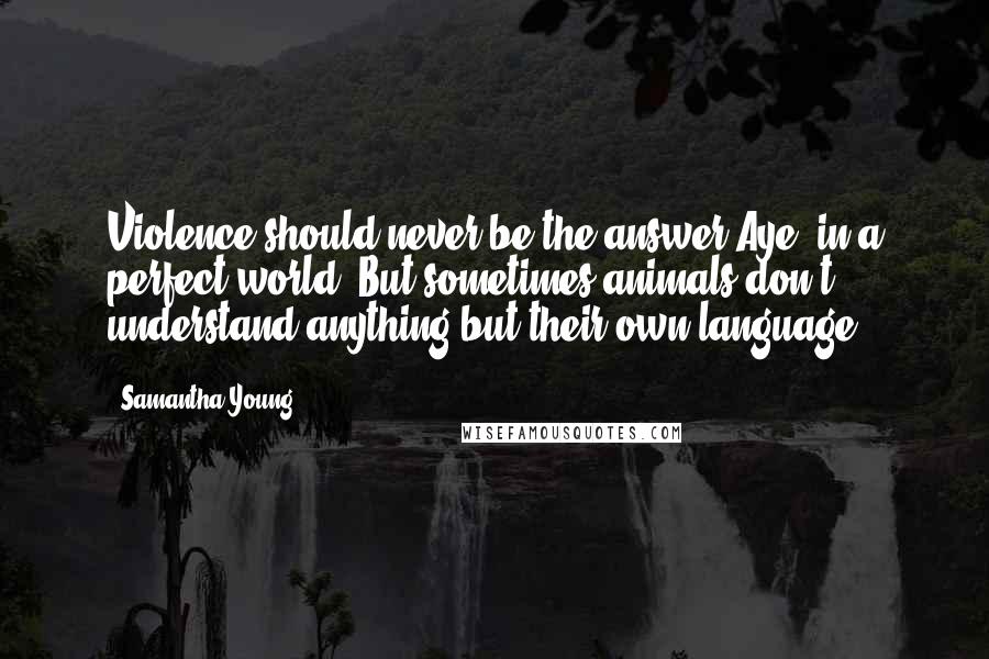 Samantha Young Quotes: Violence should never be the answer.Aye, in a perfect world. But sometimes animals don't understand anything but their own language.