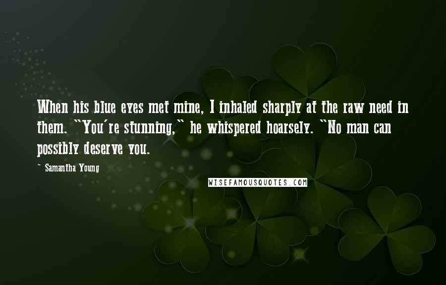 Samantha Young Quotes: When his blue eyes met mine, I inhaled sharply at the raw need in them. "You're stunning," he whispered hoarsely. "No man can possibly deserve you.