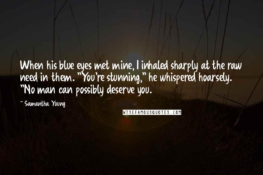 Samantha Young Quotes: When his blue eyes met mine, I inhaled sharply at the raw need in them. "You're stunning," he whispered hoarsely. "No man can possibly deserve you.