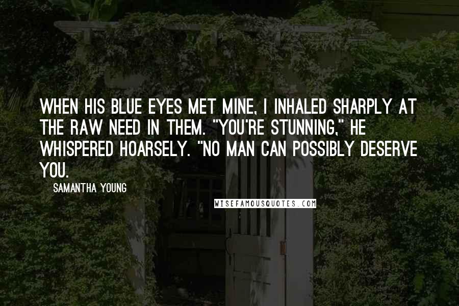 Samantha Young Quotes: When his blue eyes met mine, I inhaled sharply at the raw need in them. "You're stunning," he whispered hoarsely. "No man can possibly deserve you.