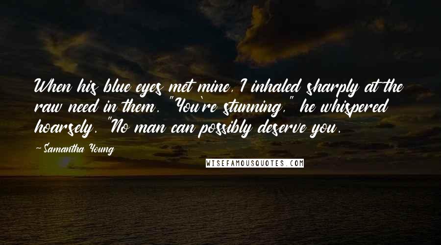 Samantha Young Quotes: When his blue eyes met mine, I inhaled sharply at the raw need in them. "You're stunning," he whispered hoarsely. "No man can possibly deserve you.