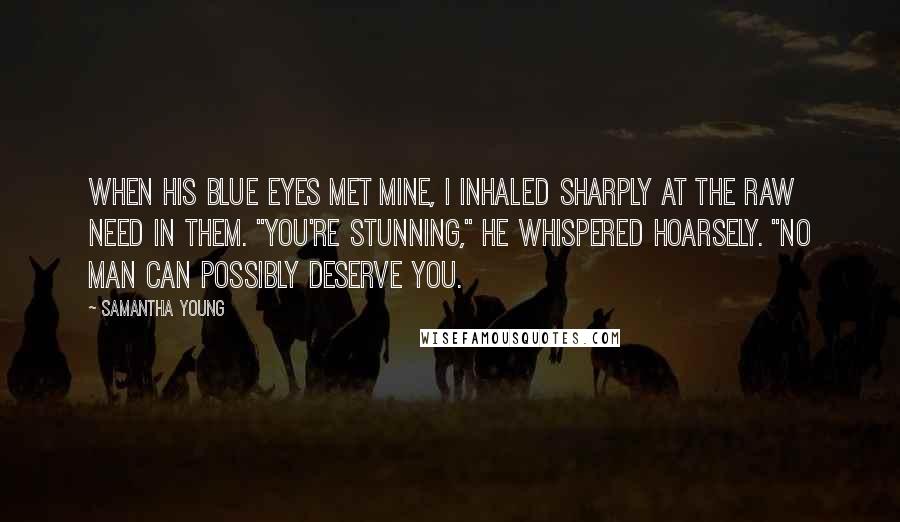 Samantha Young Quotes: When his blue eyes met mine, I inhaled sharply at the raw need in them. "You're stunning," he whispered hoarsely. "No man can possibly deserve you.