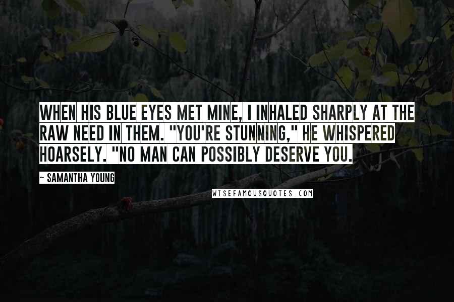 Samantha Young Quotes: When his blue eyes met mine, I inhaled sharply at the raw need in them. "You're stunning," he whispered hoarsely. "No man can possibly deserve you.