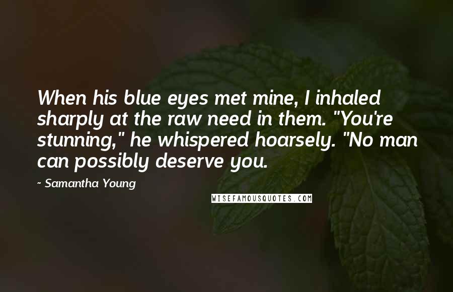 Samantha Young Quotes: When his blue eyes met mine, I inhaled sharply at the raw need in them. "You're stunning," he whispered hoarsely. "No man can possibly deserve you.