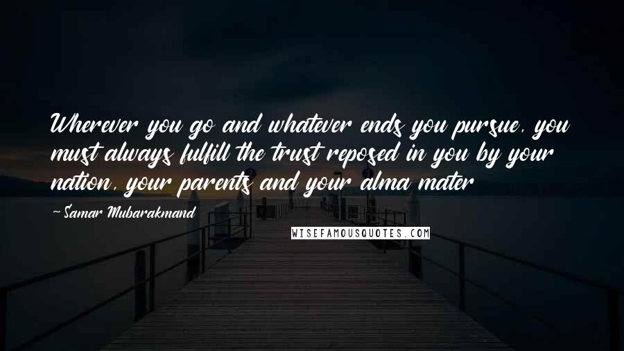 Samar Mubarakmand Quotes: Wherever you go and whatever ends you pursue, you must always fulfill the trust reposed in you by your nation, your parents and your alma mater