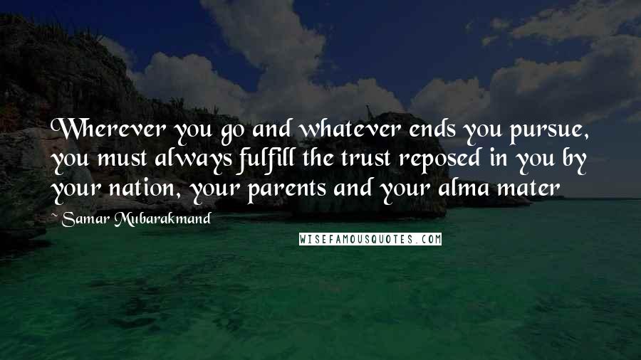 Samar Mubarakmand Quotes: Wherever you go and whatever ends you pursue, you must always fulfill the trust reposed in you by your nation, your parents and your alma mater