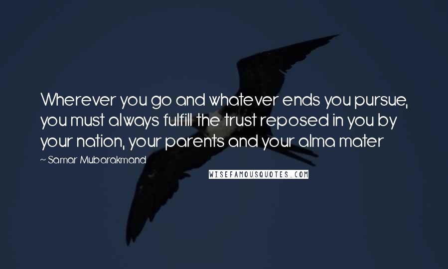 Samar Mubarakmand Quotes: Wherever you go and whatever ends you pursue, you must always fulfill the trust reposed in you by your nation, your parents and your alma mater