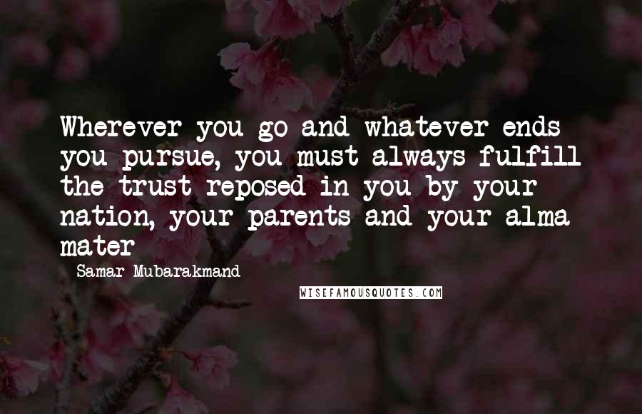 Samar Mubarakmand Quotes: Wherever you go and whatever ends you pursue, you must always fulfill the trust reposed in you by your nation, your parents and your alma mater
