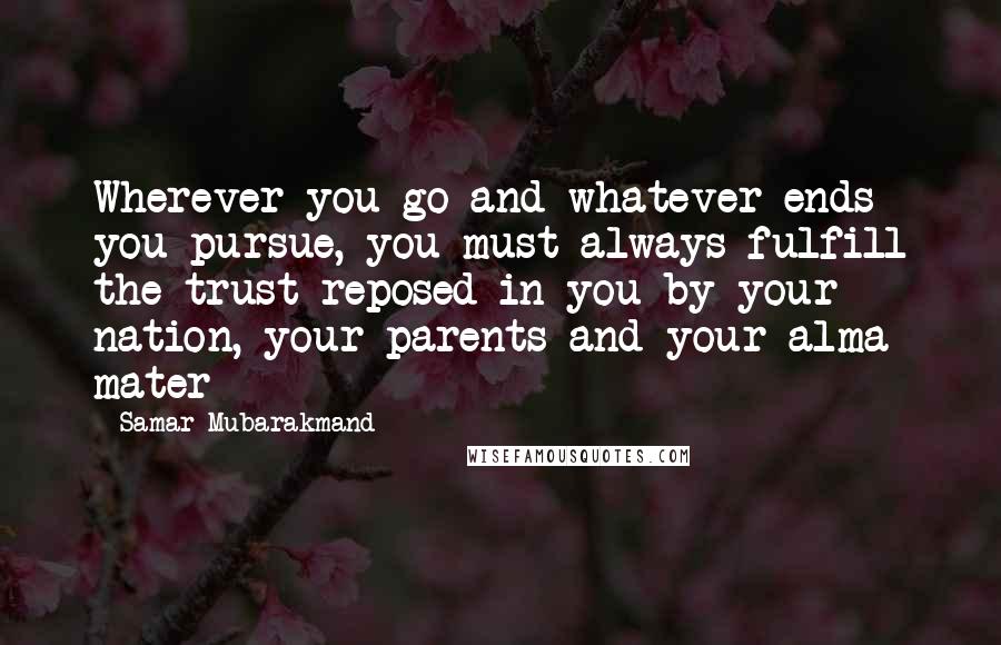 Samar Mubarakmand Quotes: Wherever you go and whatever ends you pursue, you must always fulfill the trust reposed in you by your nation, your parents and your alma mater