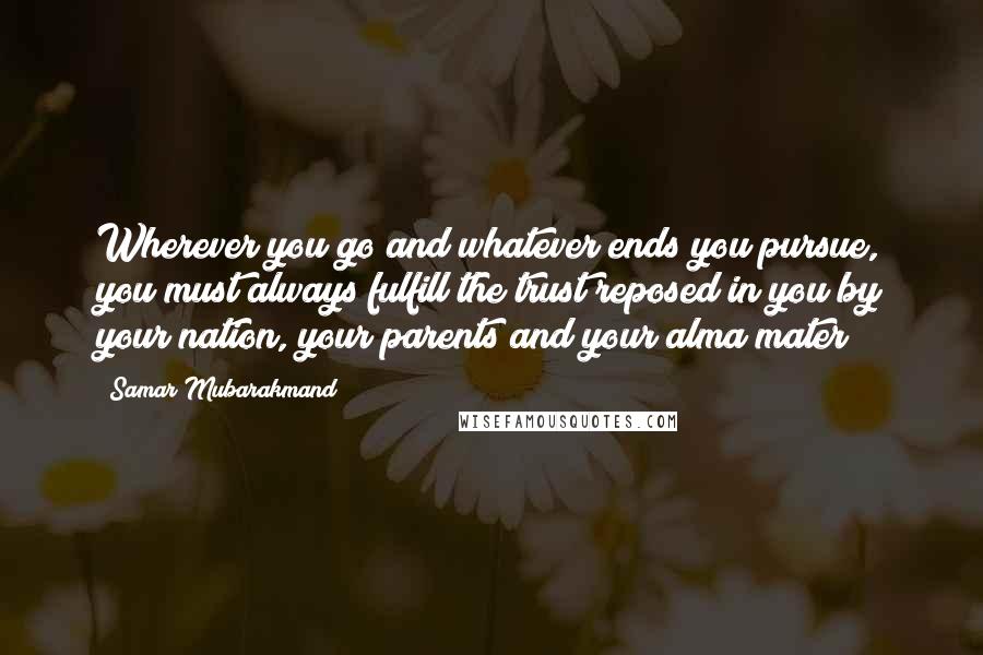 Samar Mubarakmand Quotes: Wherever you go and whatever ends you pursue, you must always fulfill the trust reposed in you by your nation, your parents and your alma mater