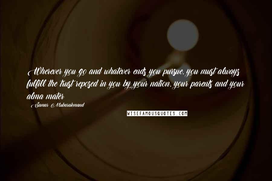 Samar Mubarakmand Quotes: Wherever you go and whatever ends you pursue, you must always fulfill the trust reposed in you by your nation, your parents and your alma mater