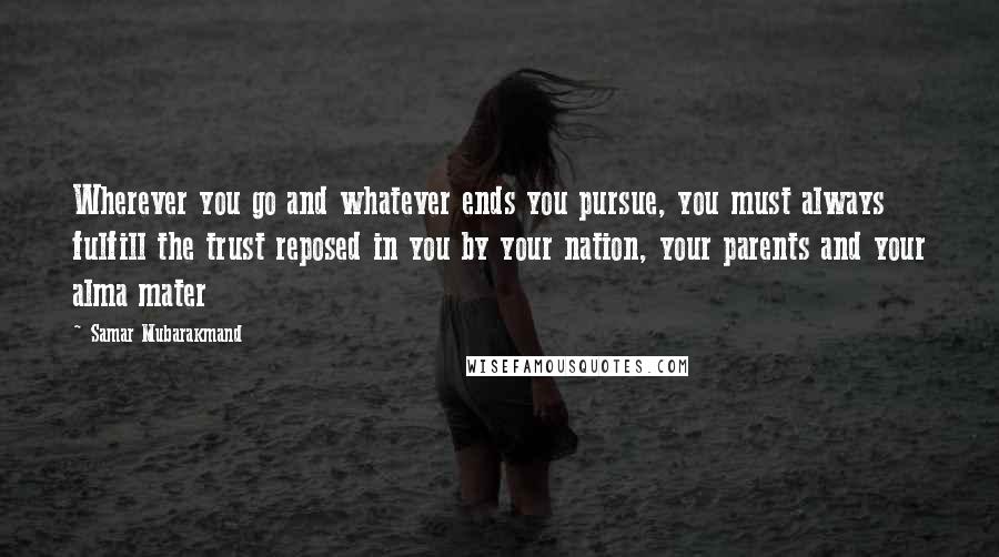 Samar Mubarakmand Quotes: Wherever you go and whatever ends you pursue, you must always fulfill the trust reposed in you by your nation, your parents and your alma mater