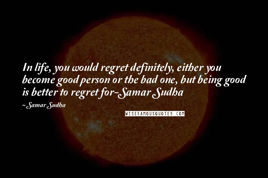 Samar Sudha Quotes: In life, you would regret definitely, either you become good person or the bad one, but being good is better to regret for-Samar Sudha