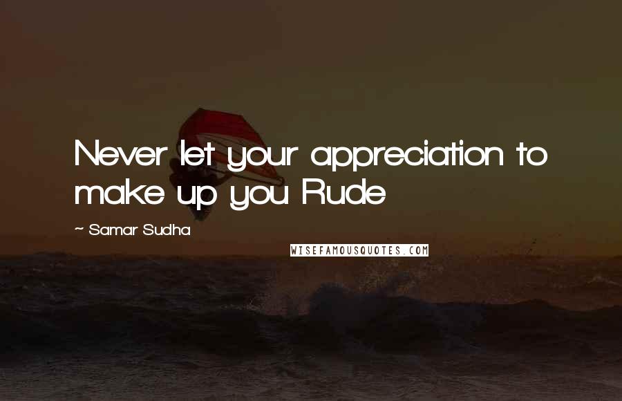 Samar Sudha Quotes: Never let your appreciation to make up you Rude