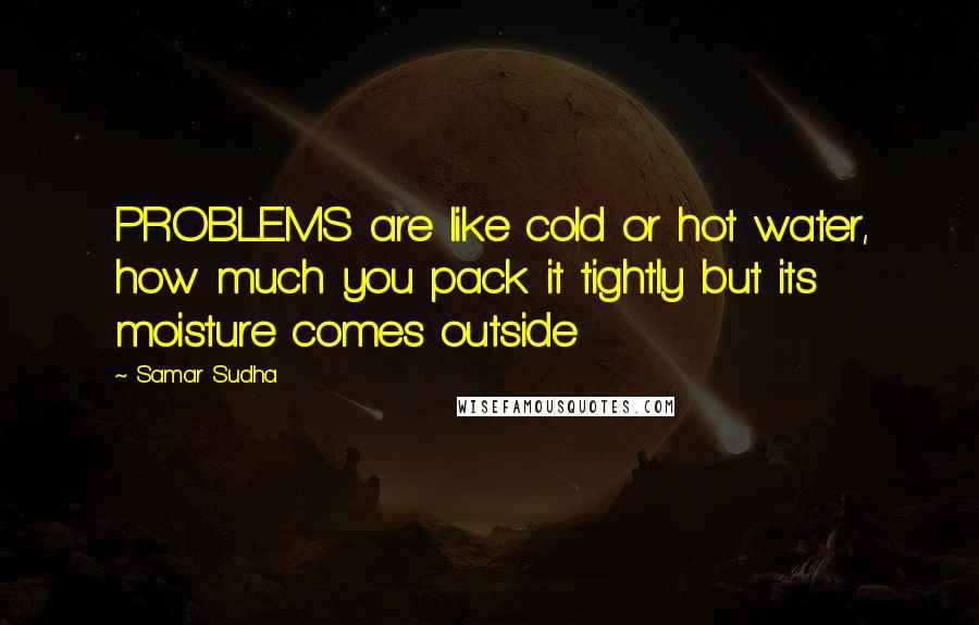 Samar Sudha Quotes: PROBLEMS are like cold or hot water, how much you pack it tightly but its moisture comes outside