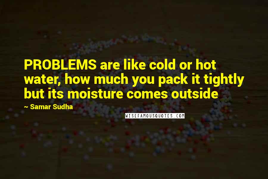 Samar Sudha Quotes: PROBLEMS are like cold or hot water, how much you pack it tightly but its moisture comes outside