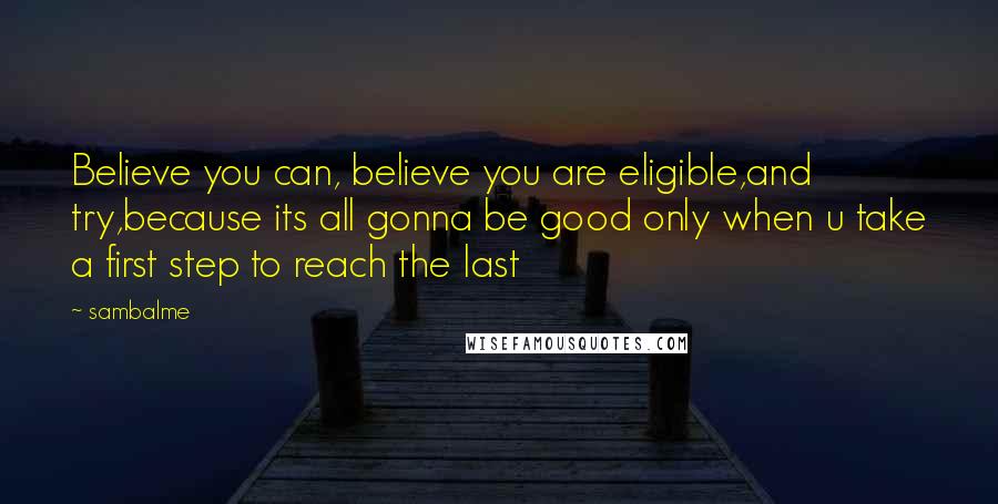 Sambalme Quotes: Believe you can, believe you are eligible,and try,because its all gonna be good only when u take a first step to reach the last