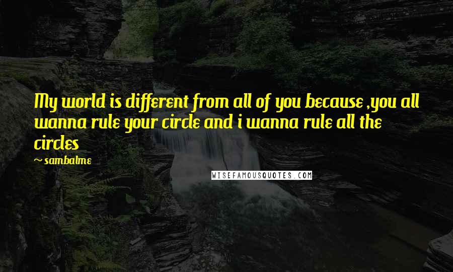 Sambalme Quotes: My world is different from all of you because ,you all wanna rule your circle and i wanna rule all the circles