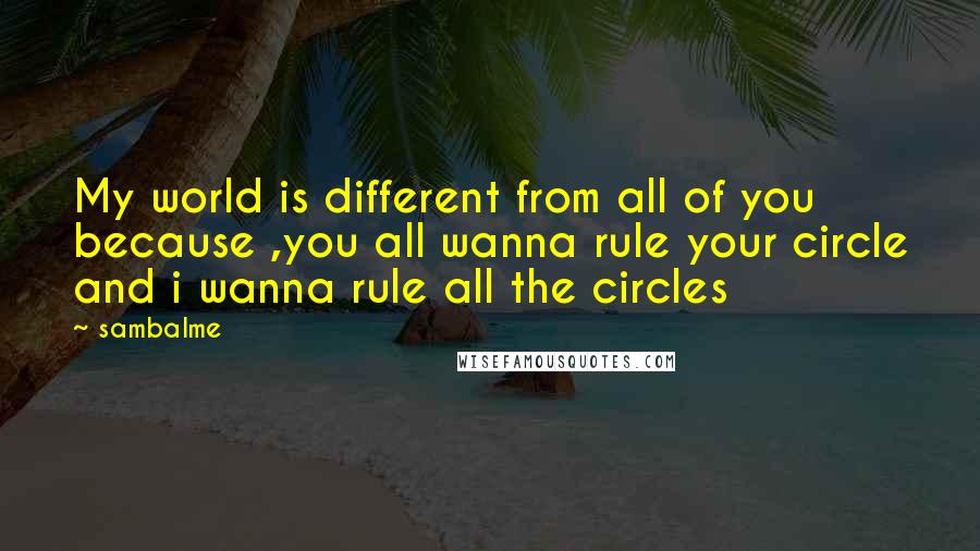 Sambalme Quotes: My world is different from all of you because ,you all wanna rule your circle and i wanna rule all the circles