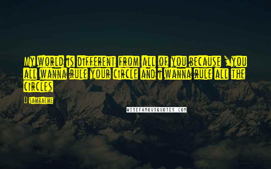 Sambalme Quotes: My world is different from all of you because ,you all wanna rule your circle and i wanna rule all the circles