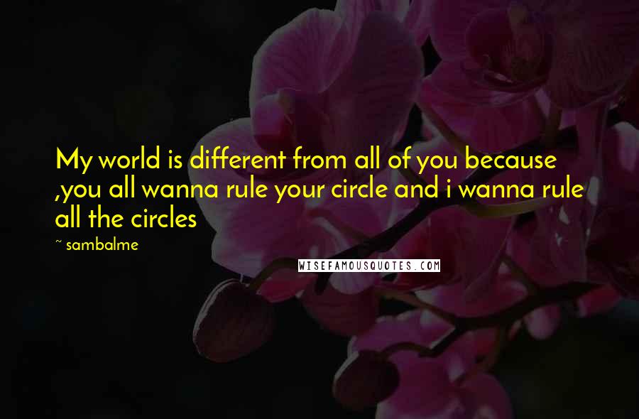 Sambalme Quotes: My world is different from all of you because ,you all wanna rule your circle and i wanna rule all the circles