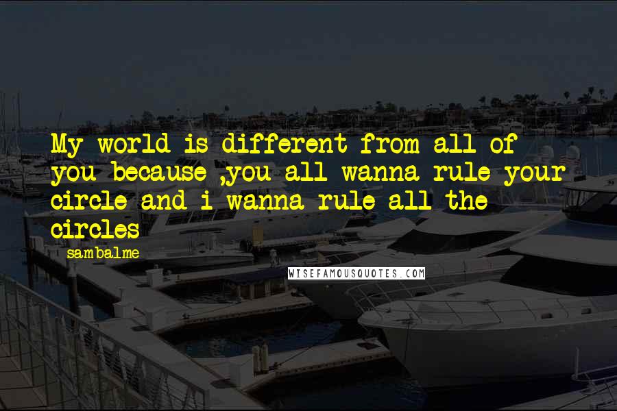 Sambalme Quotes: My world is different from all of you because ,you all wanna rule your circle and i wanna rule all the circles