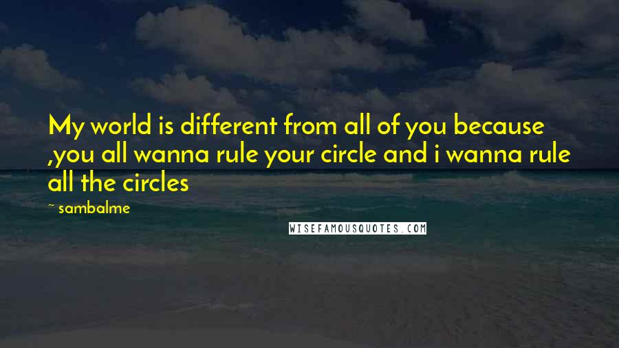 Sambalme Quotes: My world is different from all of you because ,you all wanna rule your circle and i wanna rule all the circles