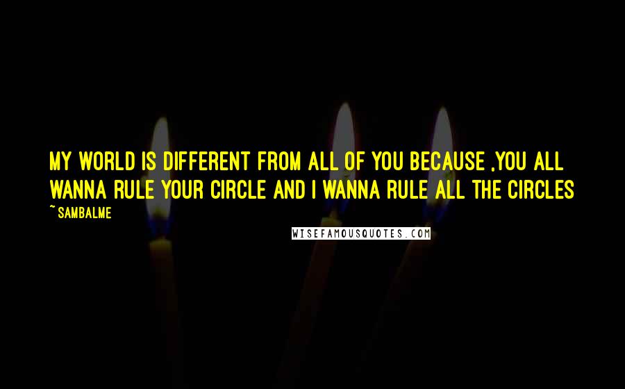 Sambalme Quotes: My world is different from all of you because ,you all wanna rule your circle and i wanna rule all the circles