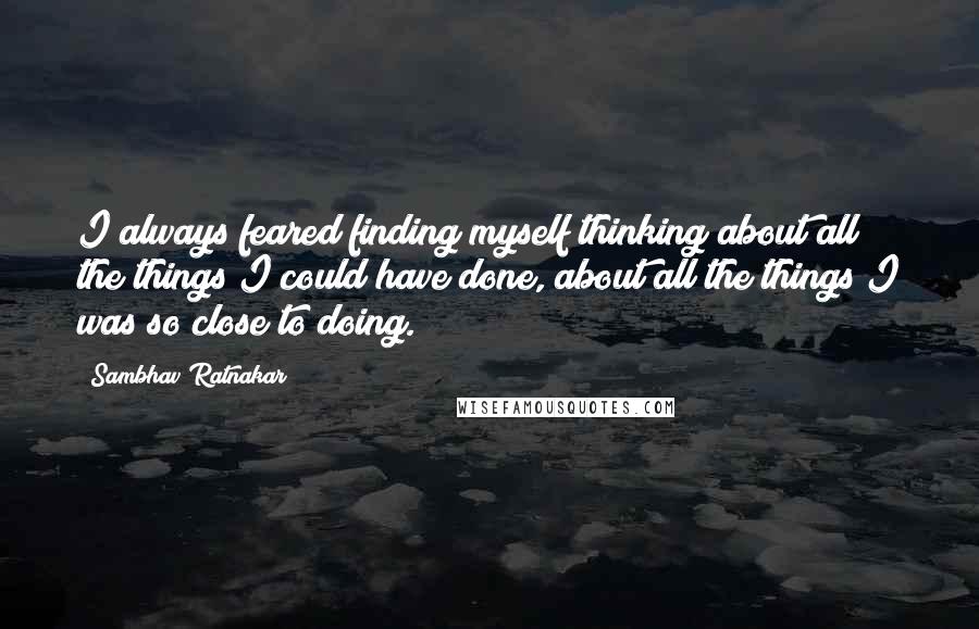 Sambhav Ratnakar Quotes: I always feared finding myself thinking about all the things I could have done, about all the things I was so close to doing.