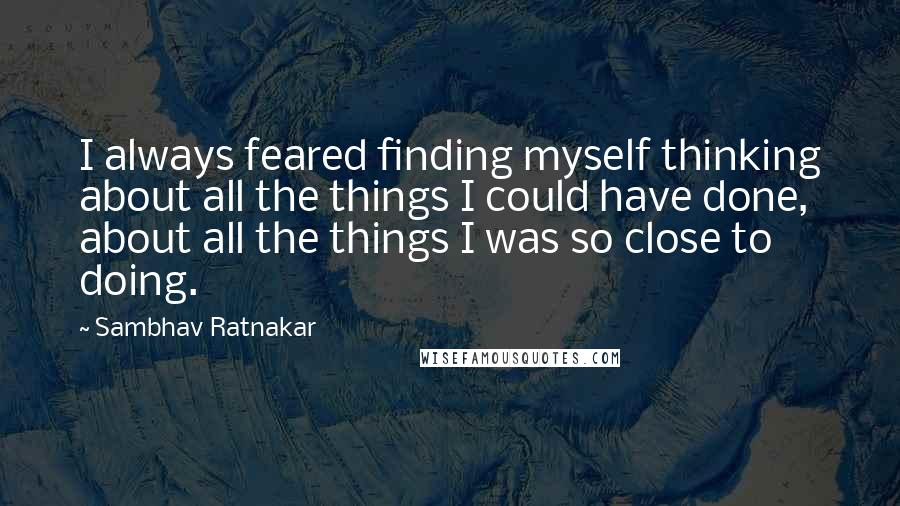 Sambhav Ratnakar Quotes: I always feared finding myself thinking about all the things I could have done, about all the things I was so close to doing.