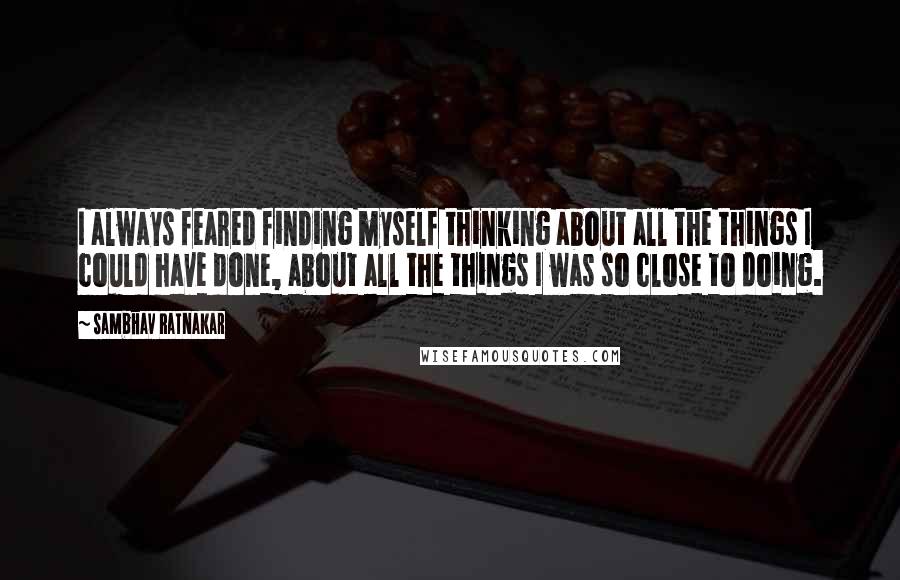Sambhav Ratnakar Quotes: I always feared finding myself thinking about all the things I could have done, about all the things I was so close to doing.