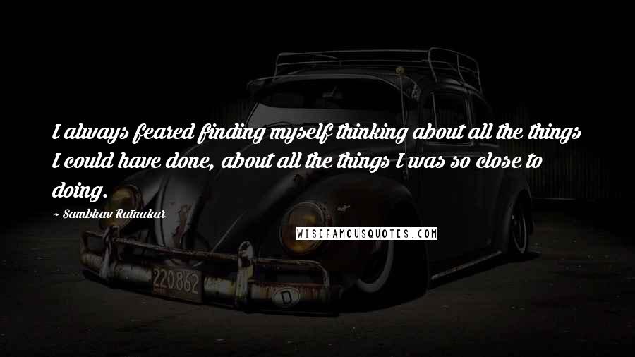 Sambhav Ratnakar Quotes: I always feared finding myself thinking about all the things I could have done, about all the things I was so close to doing.