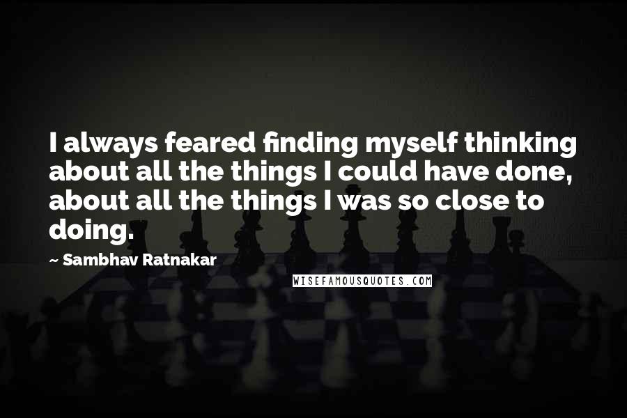 Sambhav Ratnakar Quotes: I always feared finding myself thinking about all the things I could have done, about all the things I was so close to doing.