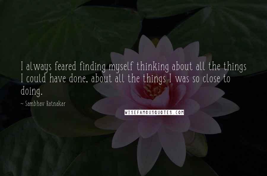Sambhav Ratnakar Quotes: I always feared finding myself thinking about all the things I could have done, about all the things I was so close to doing.