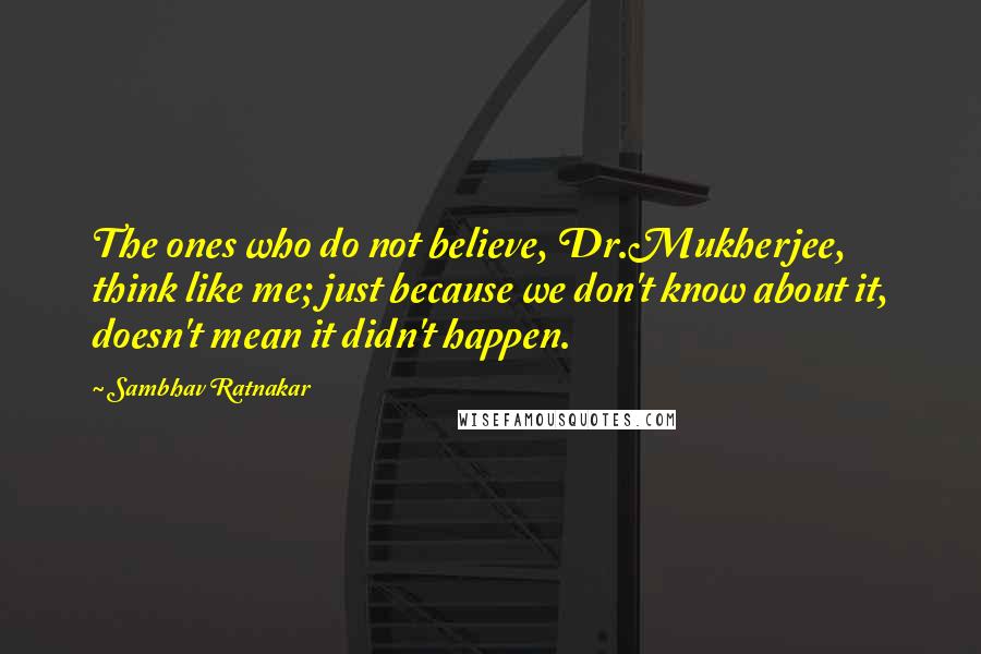 Sambhav Ratnakar Quotes: The ones who do not believe, Dr.Mukherjee, think like me; just because we don't know about it, doesn't mean it didn't happen.