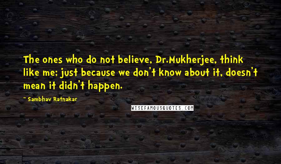 Sambhav Ratnakar Quotes: The ones who do not believe, Dr.Mukherjee, think like me; just because we don't know about it, doesn't mean it didn't happen.