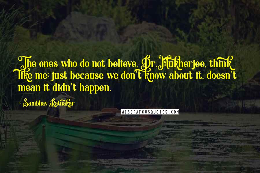 Sambhav Ratnakar Quotes: The ones who do not believe, Dr.Mukherjee, think like me; just because we don't know about it, doesn't mean it didn't happen.