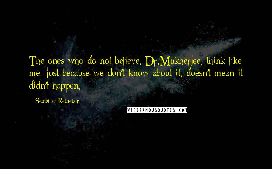 Sambhav Ratnakar Quotes: The ones who do not believe, Dr.Mukherjee, think like me; just because we don't know about it, doesn't mean it didn't happen.