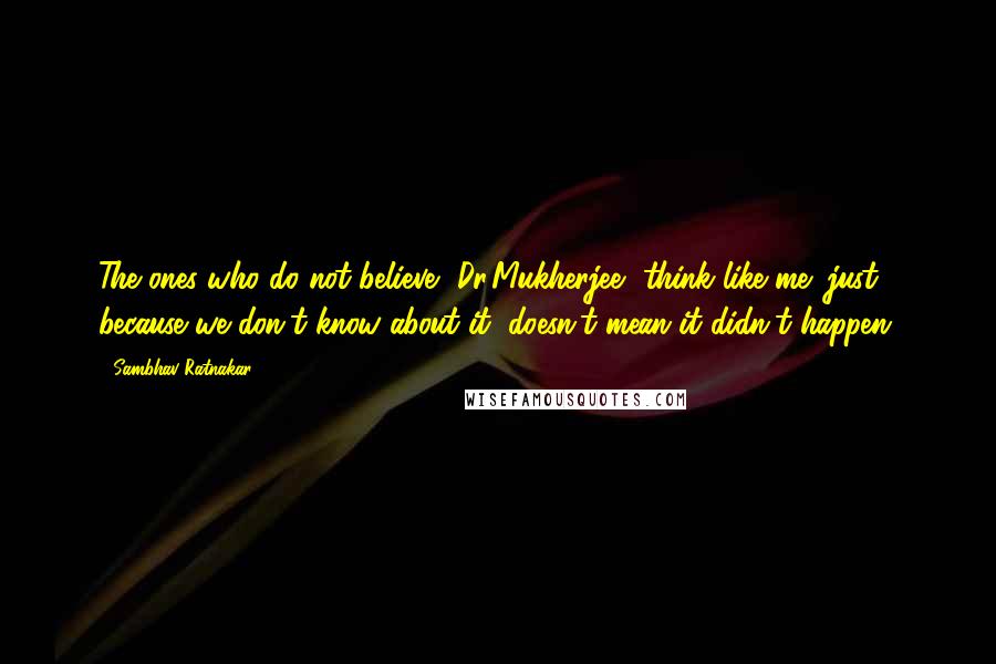 Sambhav Ratnakar Quotes: The ones who do not believe, Dr.Mukherjee, think like me; just because we don't know about it, doesn't mean it didn't happen.