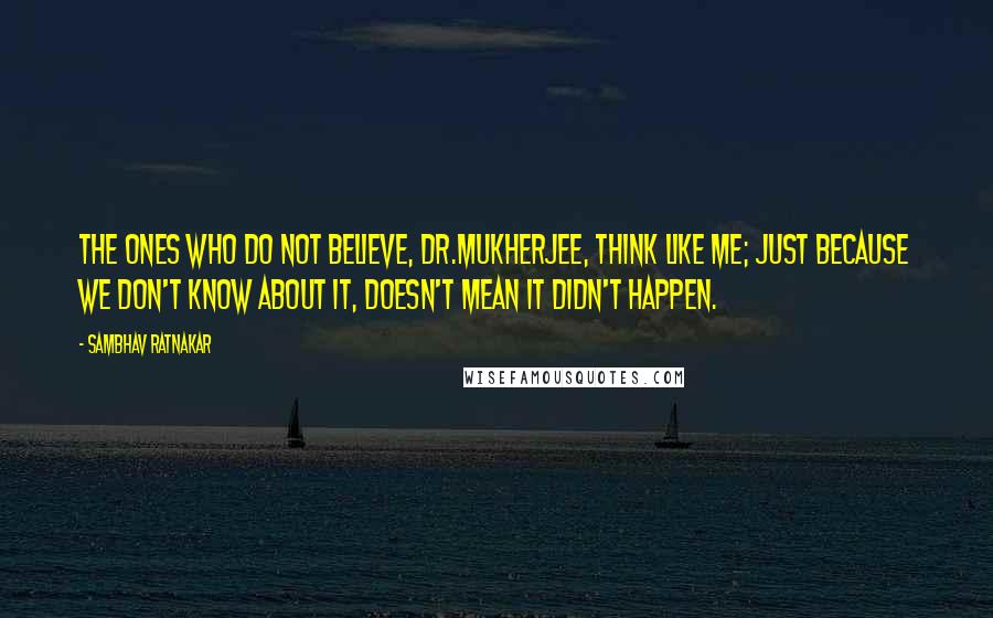 Sambhav Ratnakar Quotes: The ones who do not believe, Dr.Mukherjee, think like me; just because we don't know about it, doesn't mean it didn't happen.