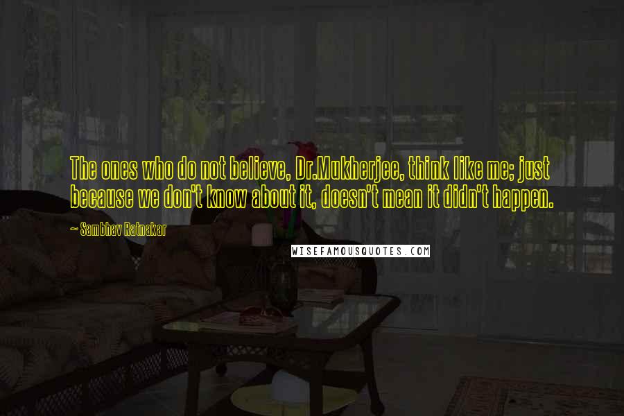 Sambhav Ratnakar Quotes: The ones who do not believe, Dr.Mukherjee, think like me; just because we don't know about it, doesn't mean it didn't happen.