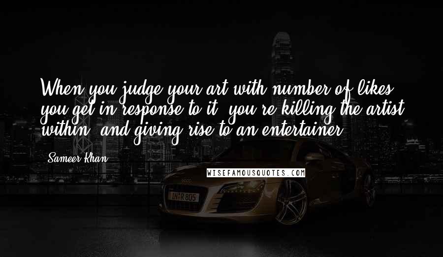 Sameer Khan Quotes: When you judge your art with number of likes you get in response to it, you're killing the artist within, and giving rise to an entertainer.