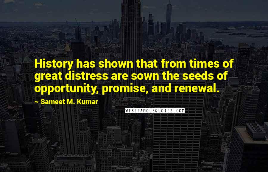 Sameet M. Kumar Quotes: History has shown that from times of great distress are sown the seeds of opportunity, promise, and renewal.