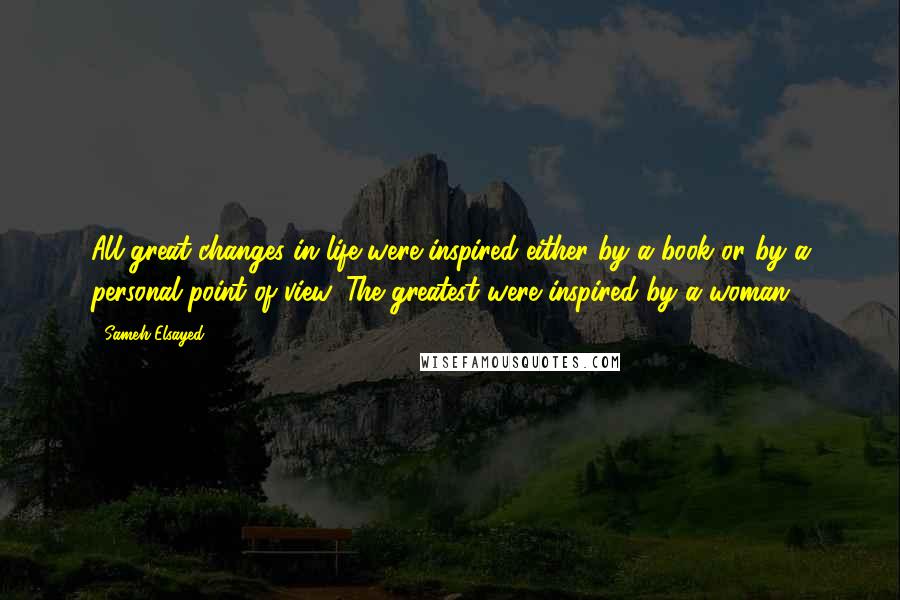 Sameh Elsayed Quotes: All great changes in life were inspired either by a book or by a personal point of view. The greatest were inspired by a woman.